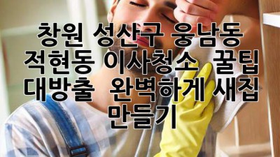 창원 성산구 웅남동, 적현동 이사청소 ✨ 꿀팁 대방출! 💯 완벽하게 새집 만들기